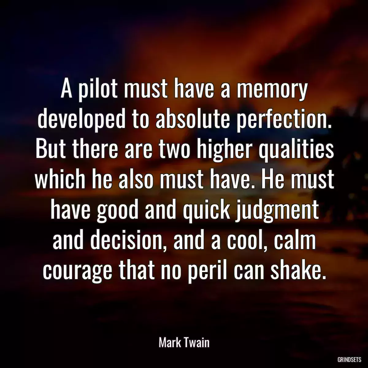 A pilot must have a memory developed to absolute perfection. But there are two higher qualities which he also must have. He must have good and quick judgment and decision, and a cool, calm courage that no peril can shake.