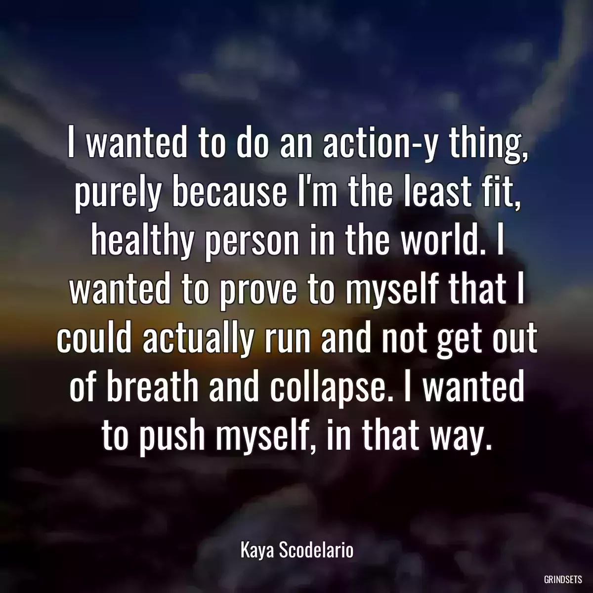 I wanted to do an action-y thing, purely because I\'m the least fit, healthy person in the world. I wanted to prove to myself that I could actually run and not get out of breath and collapse. I wanted to push myself, in that way.