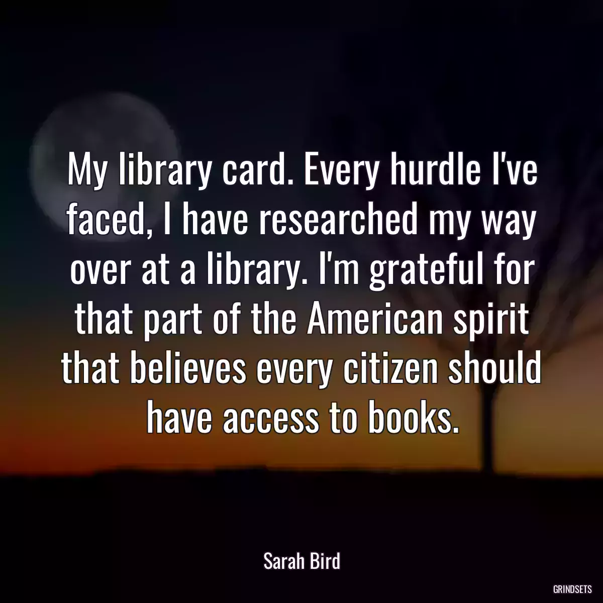 My library card. Every hurdle I\'ve faced, I have researched my way over at a library. I\'m grateful for that part of the American spirit that believes every citizen should have access to books.