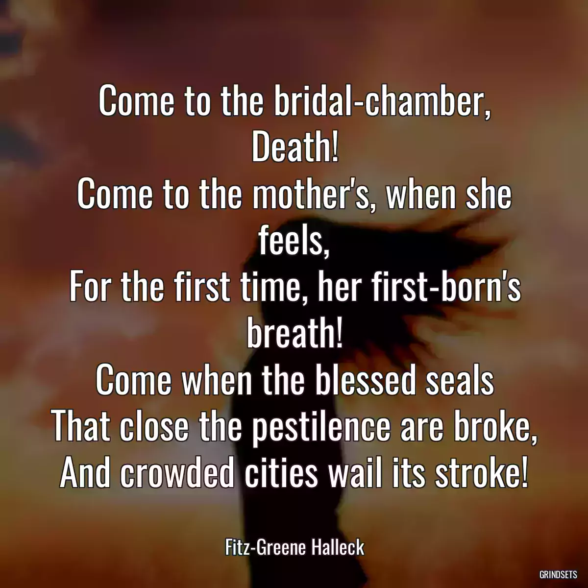 Come to the bridal-chamber, Death!
Come to the mother\'s, when she feels,
For the first time, her first-born\'s breath!
Come when the blessed seals
That close the pestilence are broke,
And crowded cities wail its stroke!