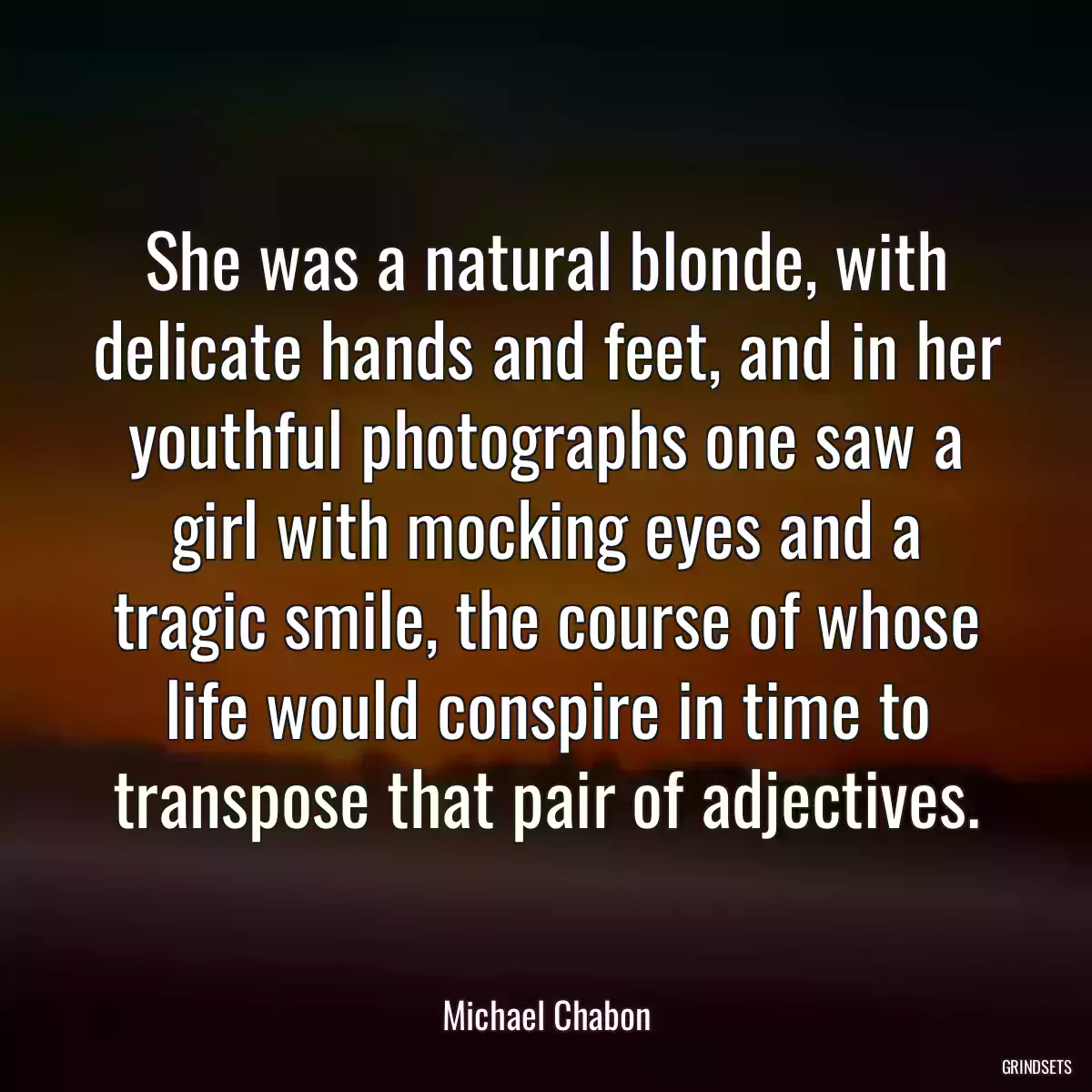 She was a natural blonde, with delicate hands and feet, and in her youthful photographs one saw a girl with mocking eyes and a tragic smile, the course of whose life would conspire in time to transpose that pair of adjectives.