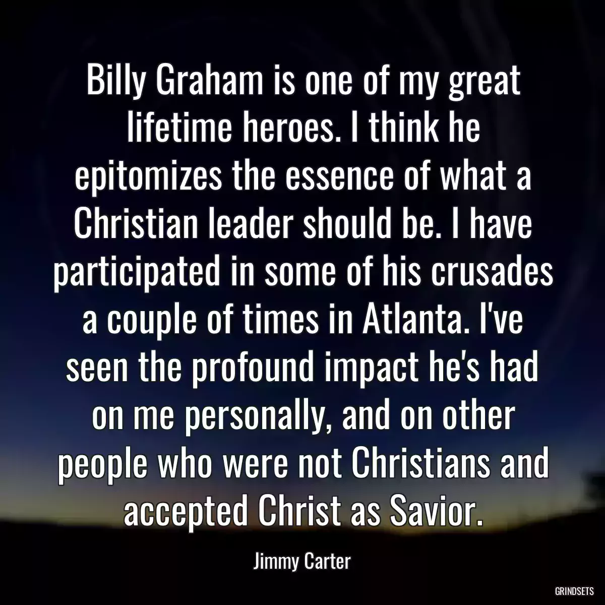 Billy Graham is one of my great lifetime heroes. I think he epitomizes the essence of what a Christian leader should be. I have participated in some of his crusades a couple of times in Atlanta. I\'ve seen the profound impact he\'s had on me personally, and on other people who were not Christians and accepted Christ as Savior.