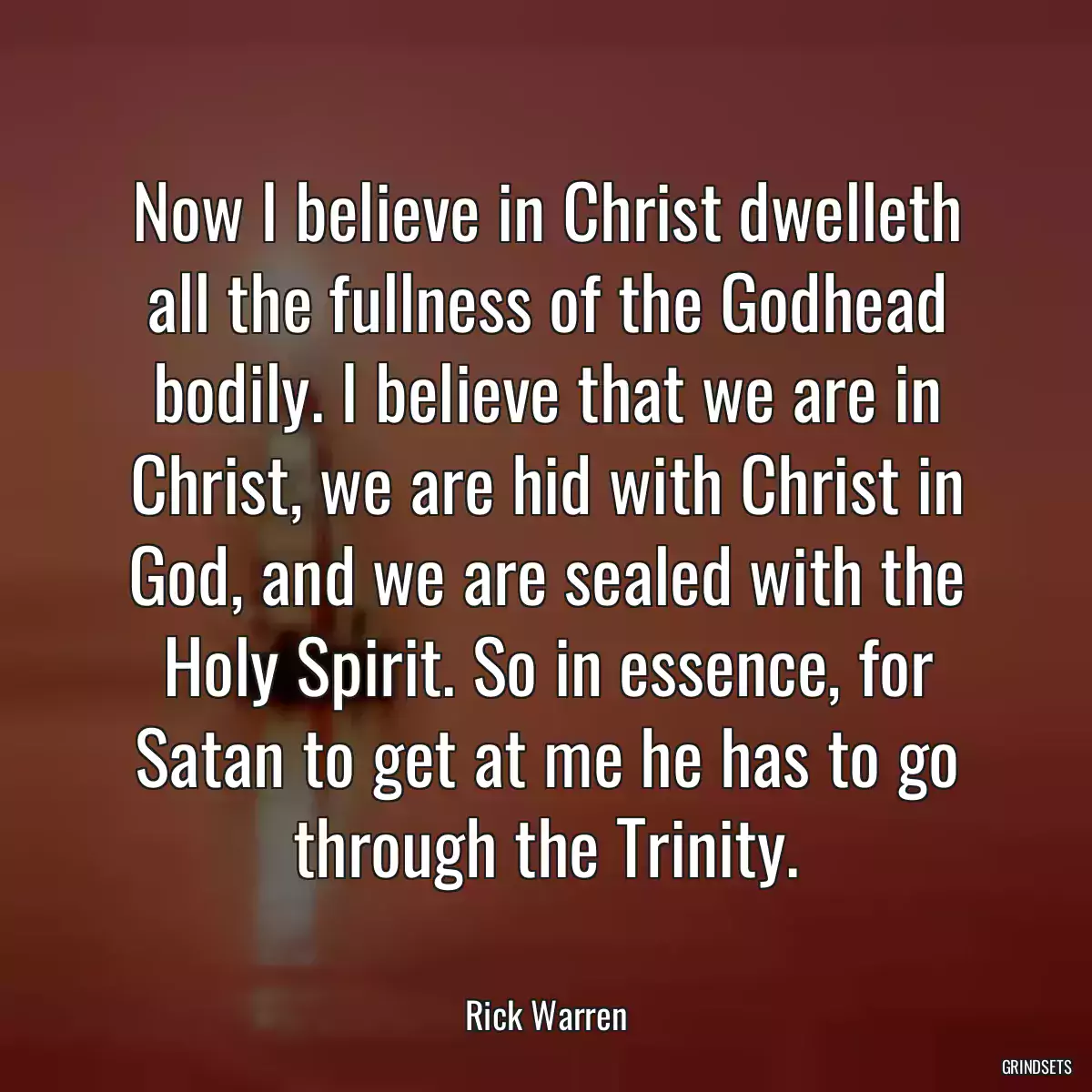 Now I believe in Christ dwelleth all the fullness of the Godhead bodily. I believe that we are in Christ, we are hid with Christ in God, and we are sealed with the Holy Spirit. So in essence, for Satan to get at me he has to go through the Trinity.