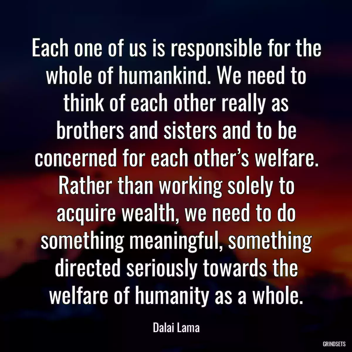 Each one of us is responsible for the whole of humankind. We need to think of each other really as brothers and sisters and to be concerned for each other’s welfare. Rather than working solely to acquire wealth, we need to do something meaningful, something directed seriously towards the welfare of humanity as a whole.