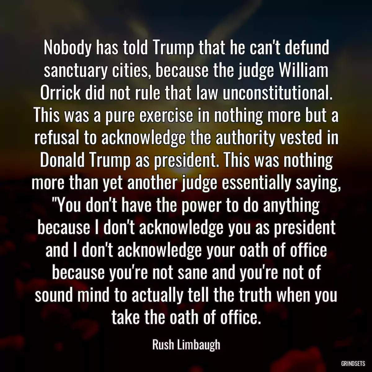 Nobody has told Trump that he can\'t defund sanctuary cities, because the judge William Orrick did not rule that law unconstitutional. This was a pure exercise in nothing more but a refusal to acknowledge the authority vested in Donald Trump as president. This was nothing more than yet another judge essentially saying, \