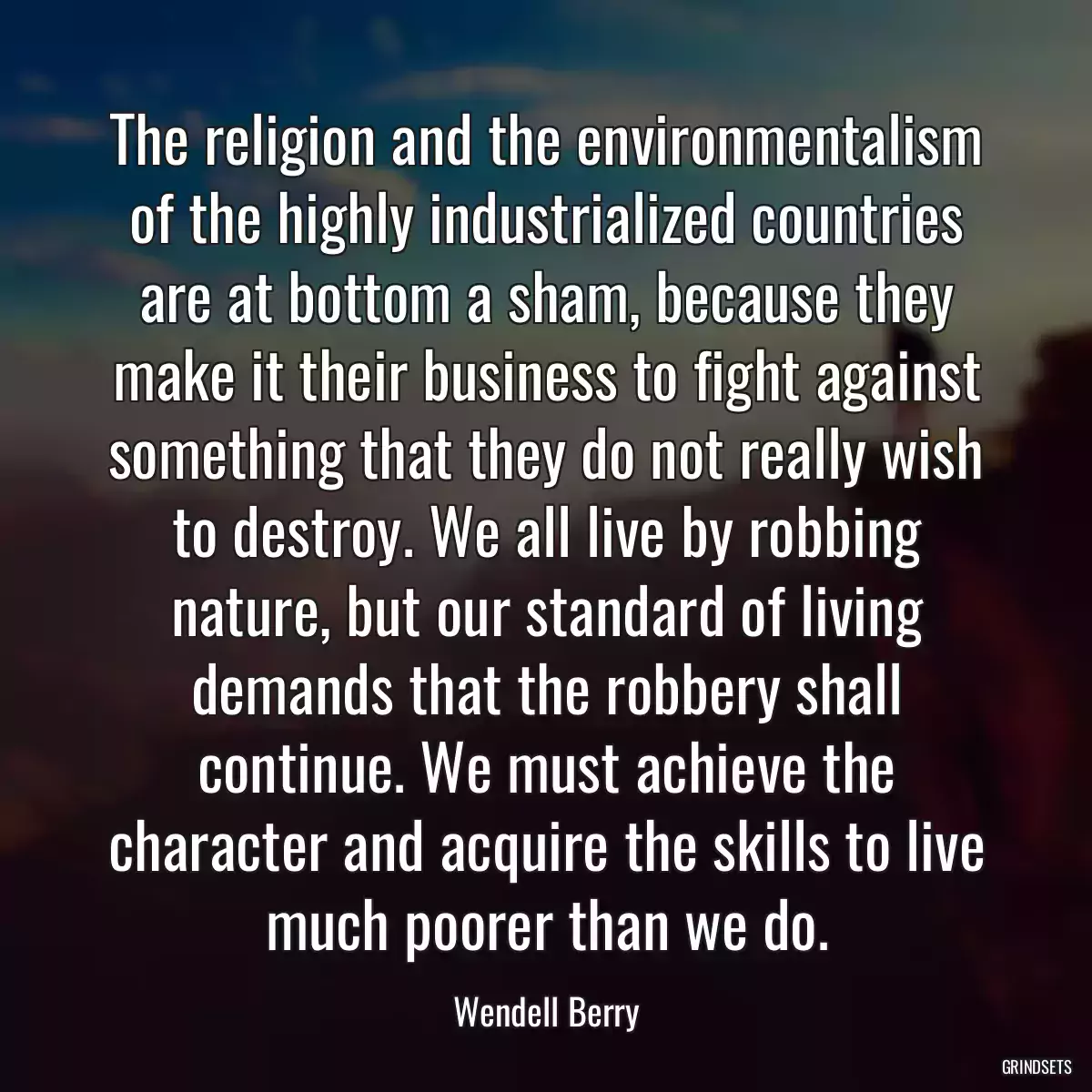 The religion and the environmentalism of the highly industrialized countries are at bottom a sham, because they make it their business to fight against something that they do not really wish to destroy. We all live by robbing nature, but our standard of living demands that the robbery shall continue. We must achieve the character and acquire the skills to live much poorer than we do.