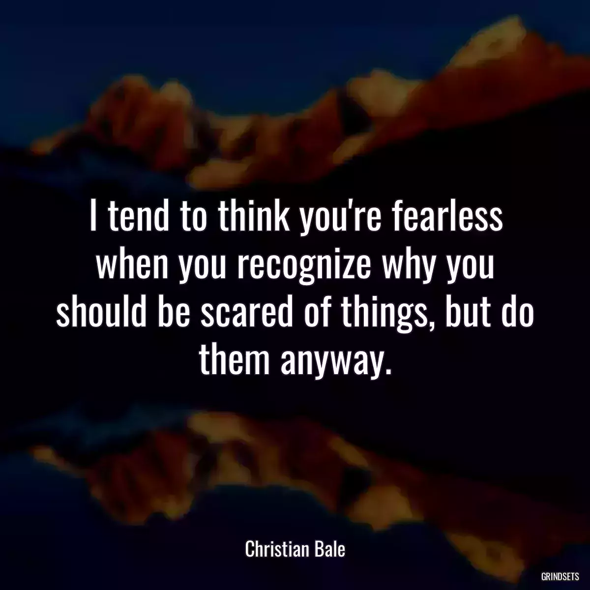 I tend to think you\'re fearless when you recognize why you should be scared of things, but do them anyway.