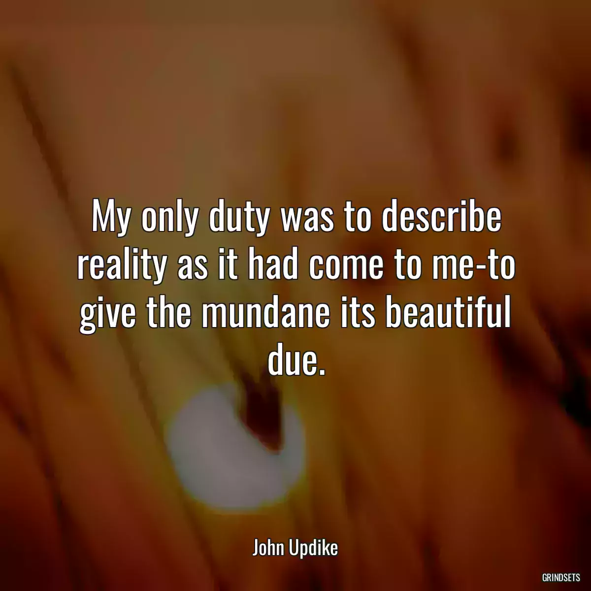 My only duty was to describe reality as it had come to me-to give the mundane its beautiful due.