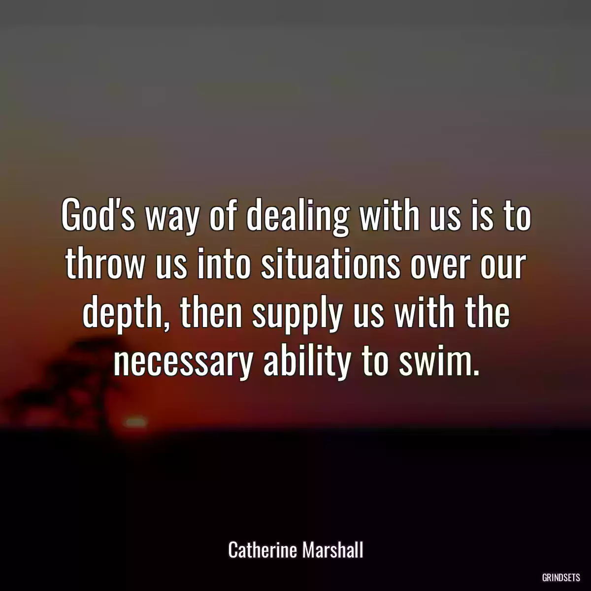 God\'s way of dealing with us is to throw us into situations over our depth, then supply us with the necessary ability to swim.