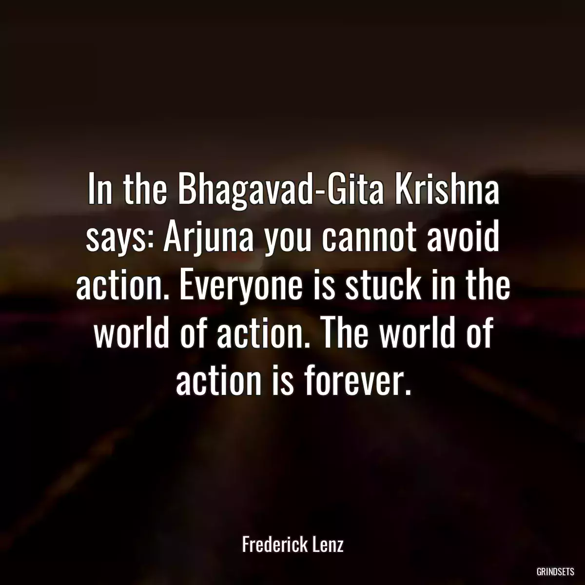 In the Bhagavad-Gita Krishna says: Arjuna you cannot avoid action. Everyone is stuck in the world of action. The world of action is forever.