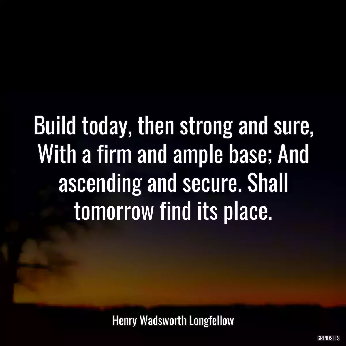 Build today, then strong and sure, With a firm and ample base; And ascending and secure. Shall tomorrow find its place.