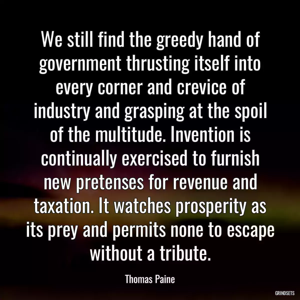 We still find the greedy hand of government thrusting itself into every corner and crevice of industry and grasping at the spoil of the multitude. Invention is continually exercised to furnish new pretenses for revenue and taxation. It watches prosperity as its prey and permits none to escape without a tribute.