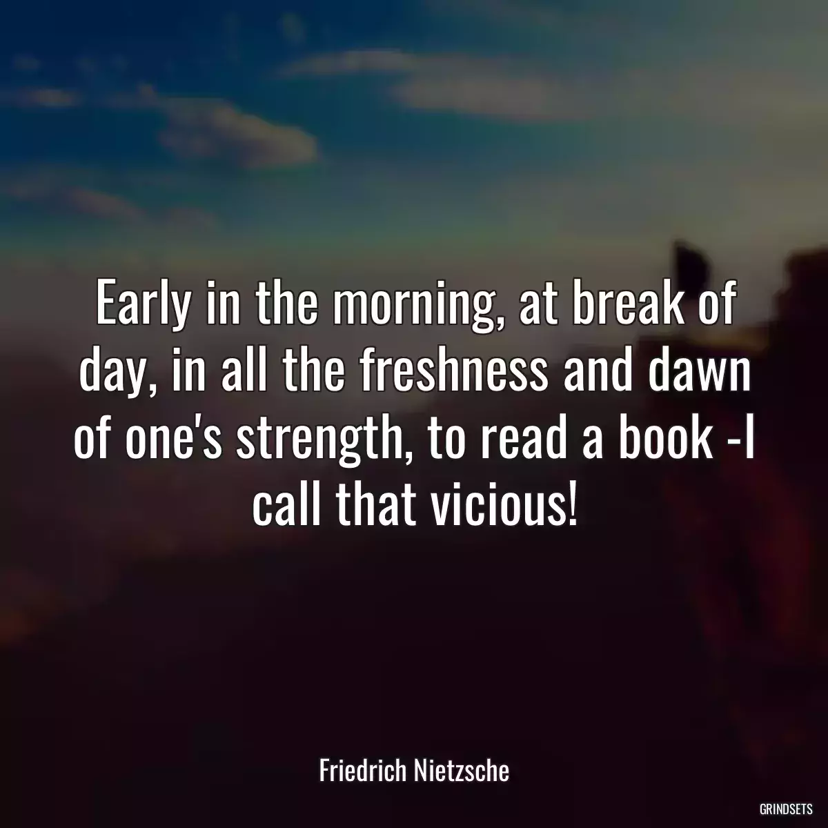 Early in the morning, at break of day, in all the freshness and dawn of one\'s strength, to read a book -I call that vicious!