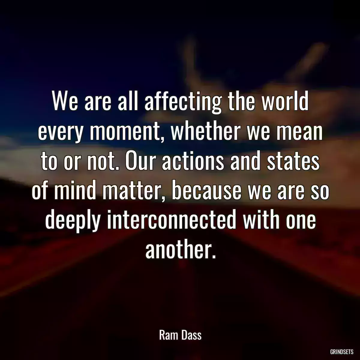 We are all affecting the world every moment, whether we mean to or not. Our actions and states of mind matter, because we are so deeply interconnected with one another.