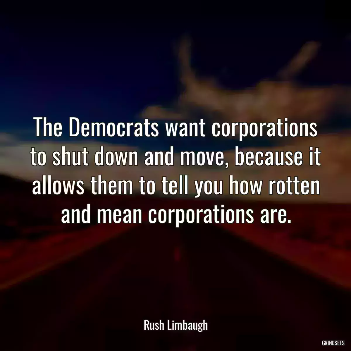 The Democrats want corporations to shut down and move, because it allows them to tell you how rotten and mean corporations are.