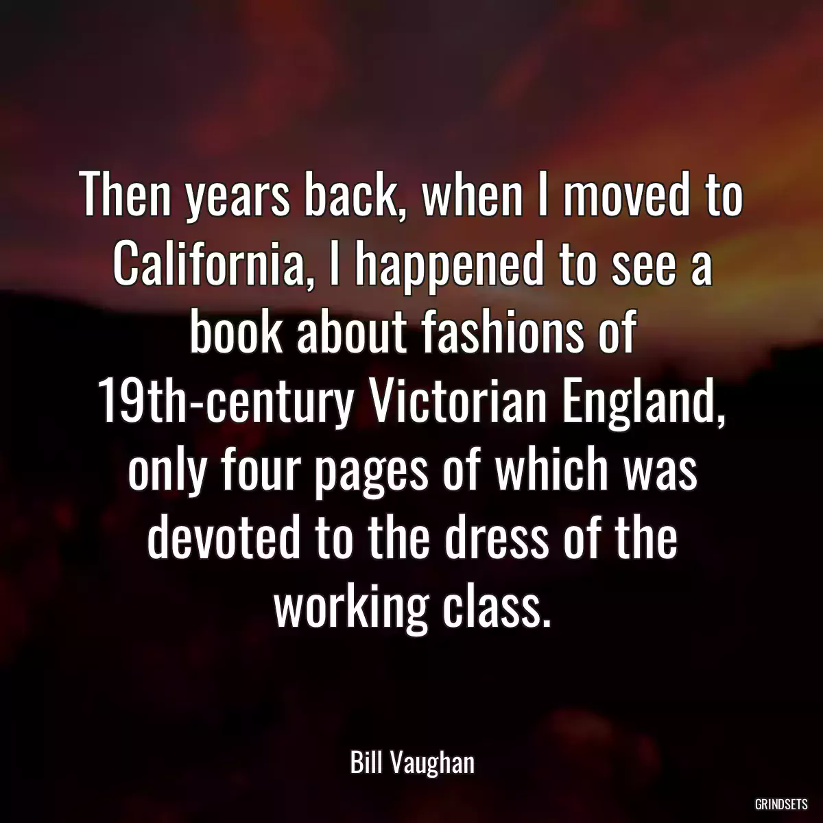 Then years back, when I moved to California, I happened to see a book about fashions of 19th-century Victorian England, only four pages of which was devoted to the dress of the working class.