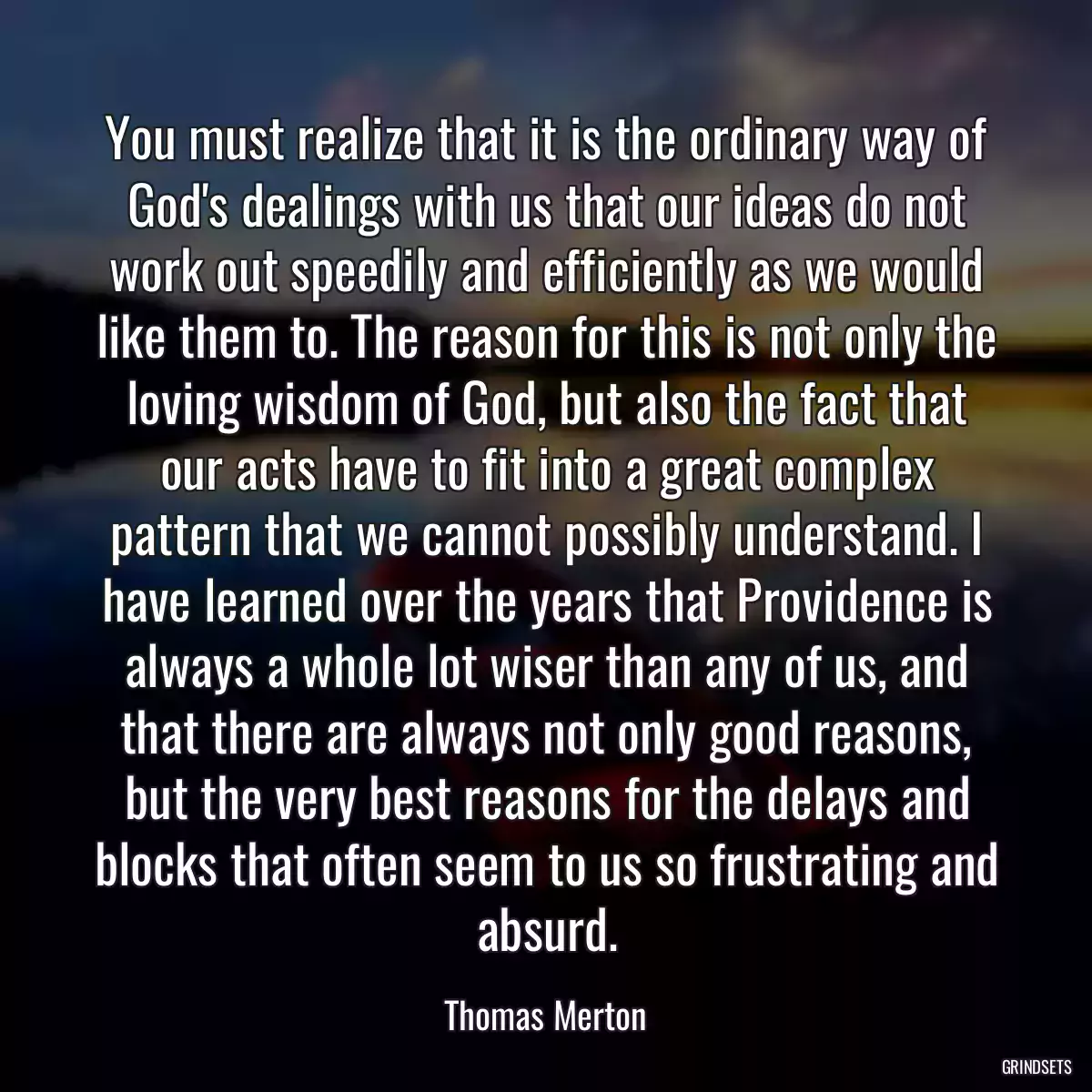 You must realize that it is the ordinary way of God\'s dealings with us that our ideas do not work out speedily and efficiently as we would like them to. The reason for this is not only the loving wisdom of God, but also the fact that our acts have to fit into a great complex pattern that we cannot possibly understand. I have learned over the years that Providence is always a whole lot wiser than any of us, and that there are always not only good reasons, but the very best reasons for the delays and blocks that often seem to us so frustrating and absurd.