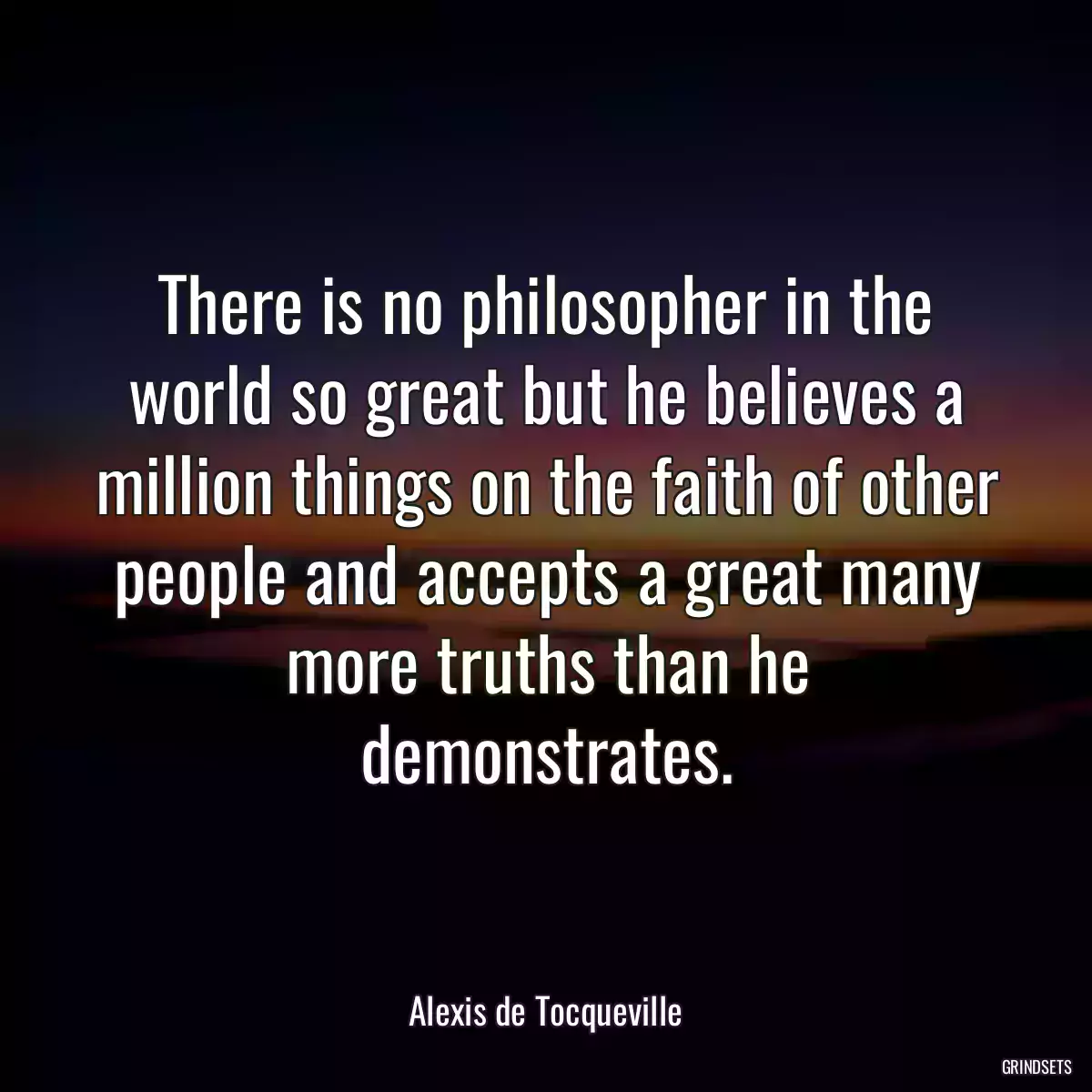 There is no philosopher in the world so great but he believes a million things on the faith of other people and accepts a great many more truths than he demonstrates.