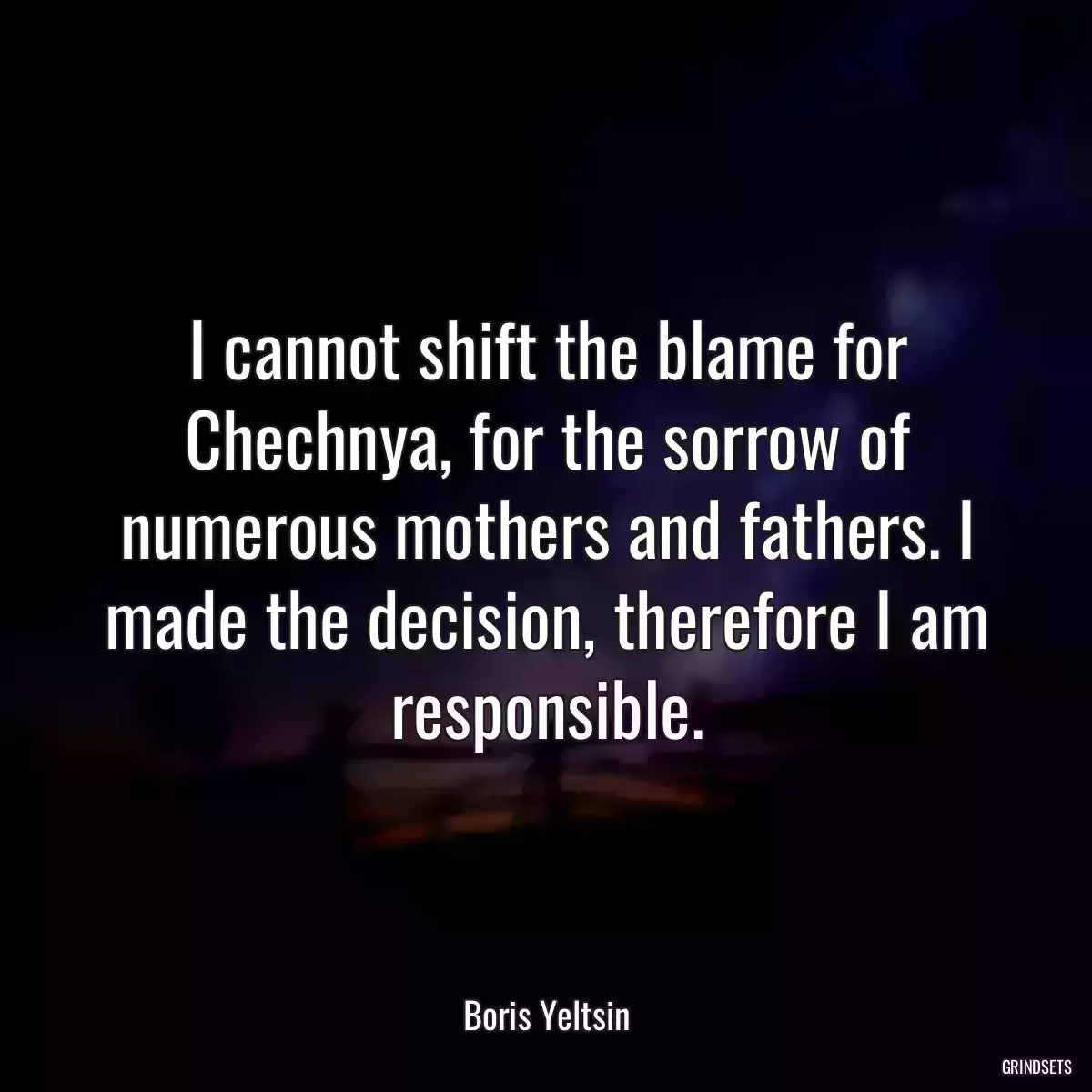 I cannot shift the blame for Chechnya, for the sorrow of numerous mothers and fathers. I made the decision, therefore I am responsible.