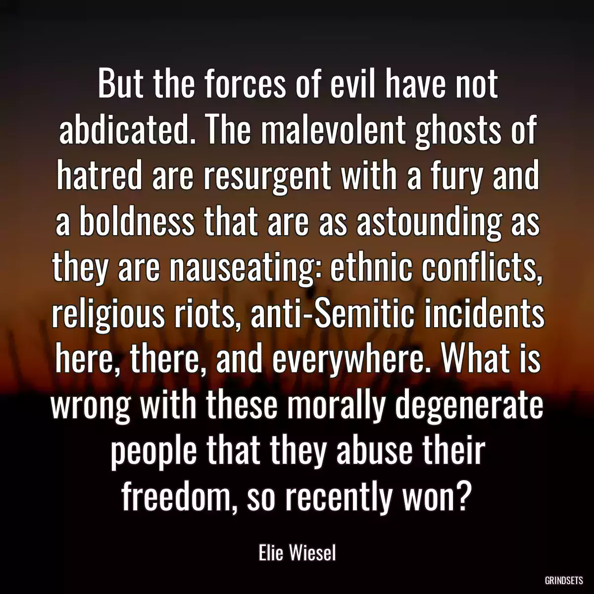 But the forces of evil have not abdicated. The malevolent ghosts of hatred are resurgent with a fury and a boldness that are as astounding as they are nauseating: ethnic conflicts, religious riots, anti-Semitic incidents here, there, and everywhere. What is wrong with these morally degenerate people that they abuse their freedom, so recently won?