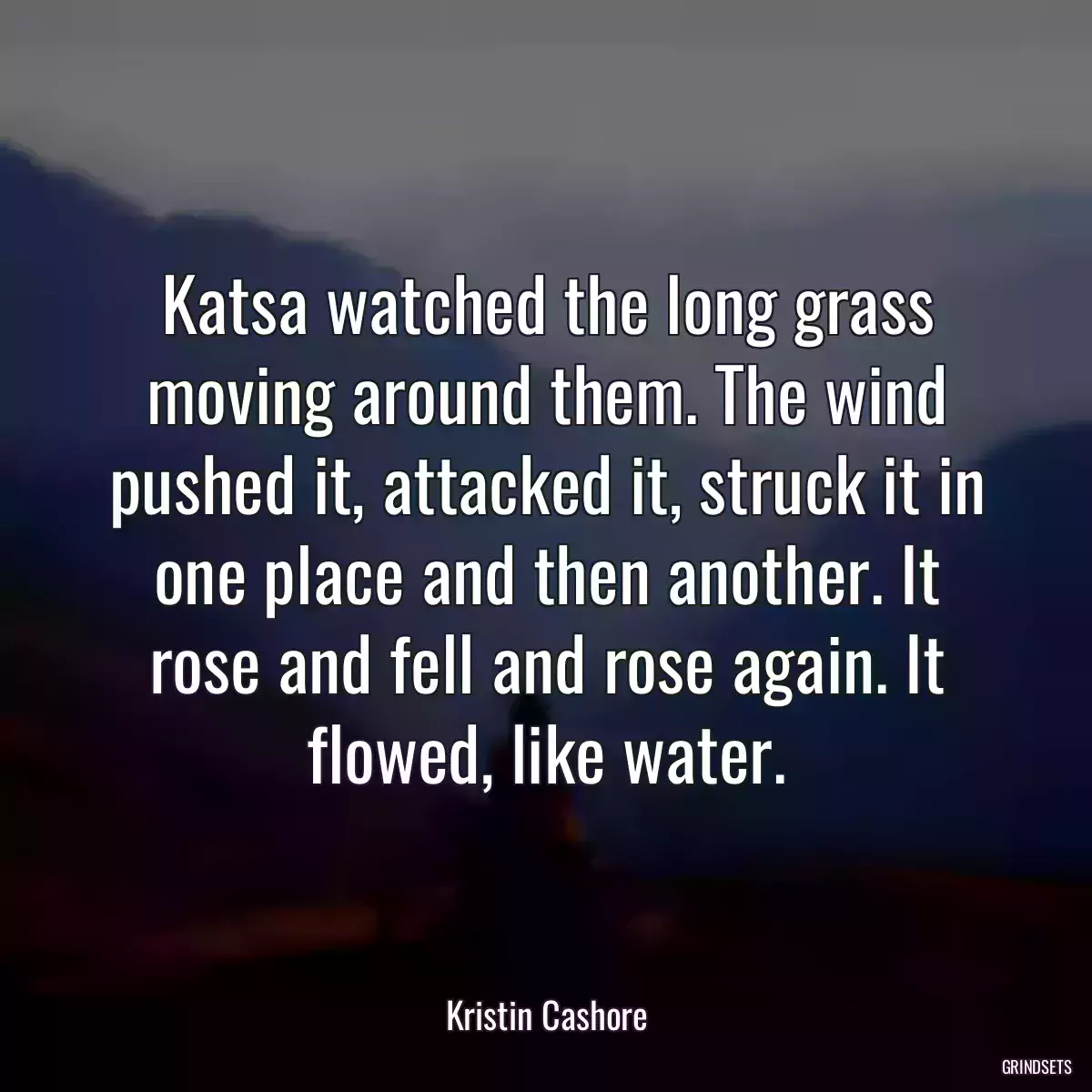 Katsa watched the long grass moving around them. The wind pushed it, attacked it, struck it in one place and then another. It rose and fell and rose again. It flowed, like water.