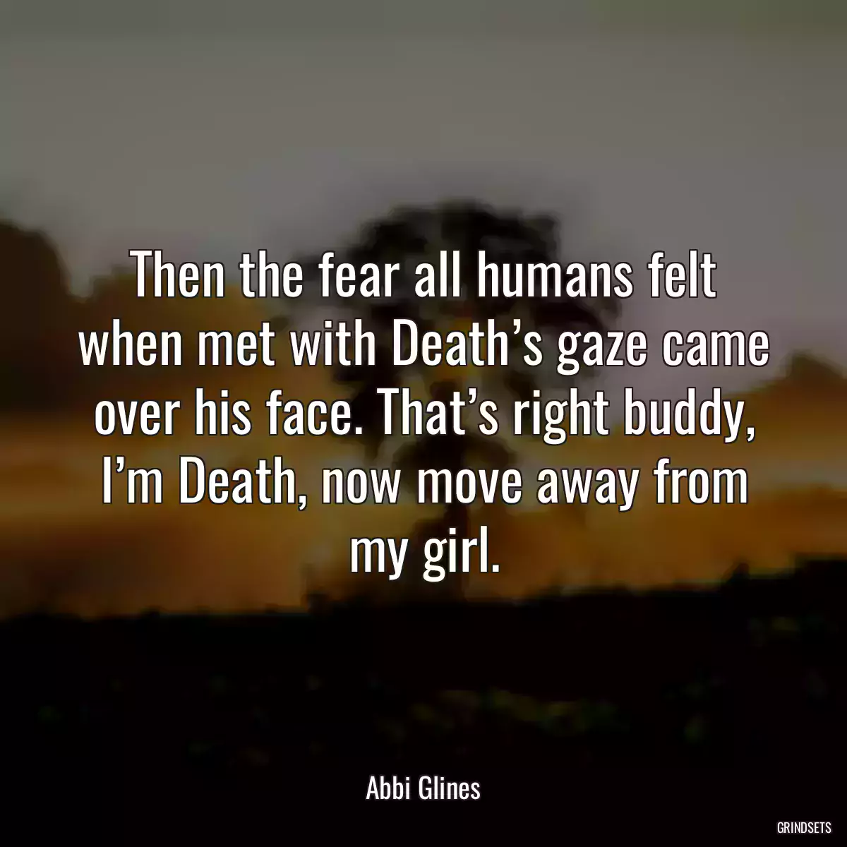 Then the fear all humans felt when met with Death’s gaze came over his face. That’s right buddy, I’m Death, now move away from my girl.