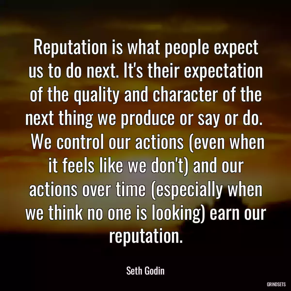 Reputation is what people expect us to do next. It\'s their expectation of the quality and character of the next thing we produce or say or do. 
 We control our actions (even when it feels like we don\'t) and our actions over time (especially when we think no one is looking) earn our reputation.