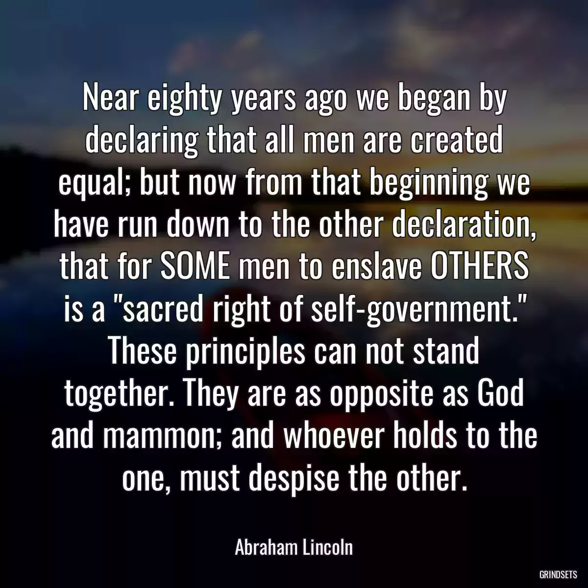 Near eighty years ago we began by declaring that all men are created equal; but now from that beginning we have run down to the other declaration, that for SOME men to enslave OTHERS is a \