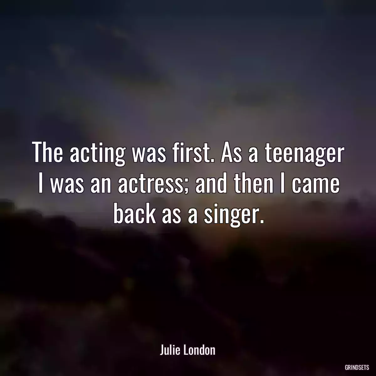 The acting was first. As a teenager I was an actress; and then I came back as a singer.