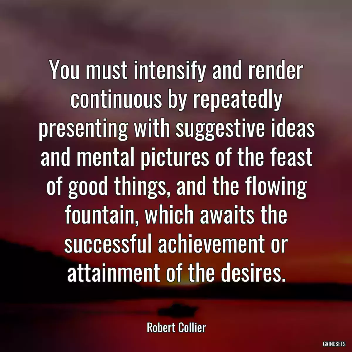 You must intensify and render continuous by repeatedly presenting with suggestive ideas and mental pictures of the feast of good things, and the flowing fountain, which awaits the successful achievement or attainment of the desires.