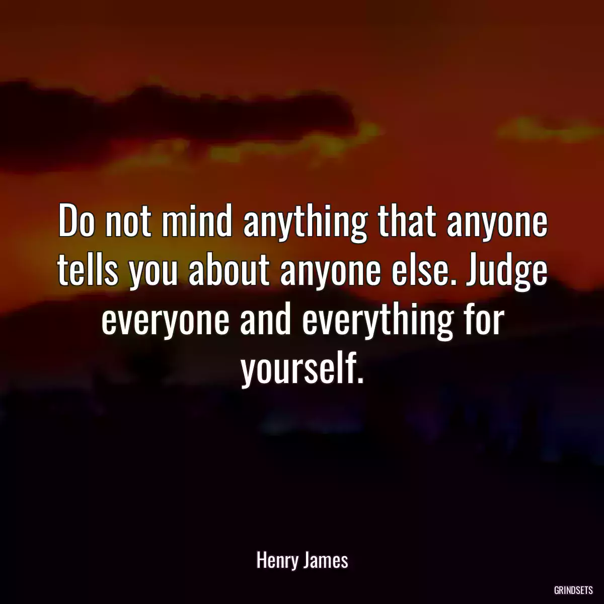 Do not mind anything that anyone tells you about anyone else. Judge everyone and everything for yourself.