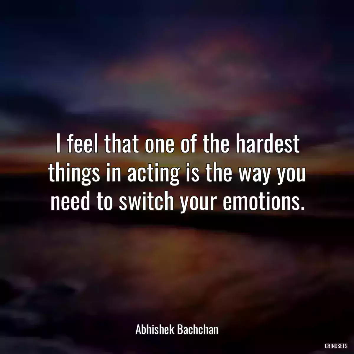 I feel that one of the hardest things in acting is the way you need to switch your emotions.