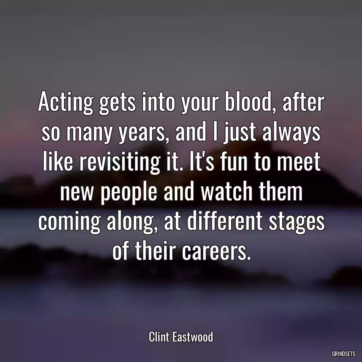 Acting gets into your blood, after so many years, and I just always like revisiting it. It\'s fun to meet new people and watch them coming along, at different stages of their careers.