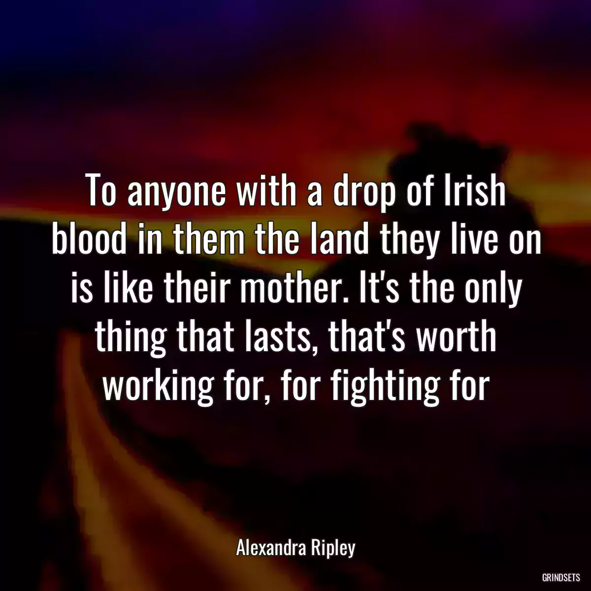 To anyone with a drop of Irish blood in them the land they live on is like their mother. It\'s the only thing that lasts, that\'s worth working for, for fighting for