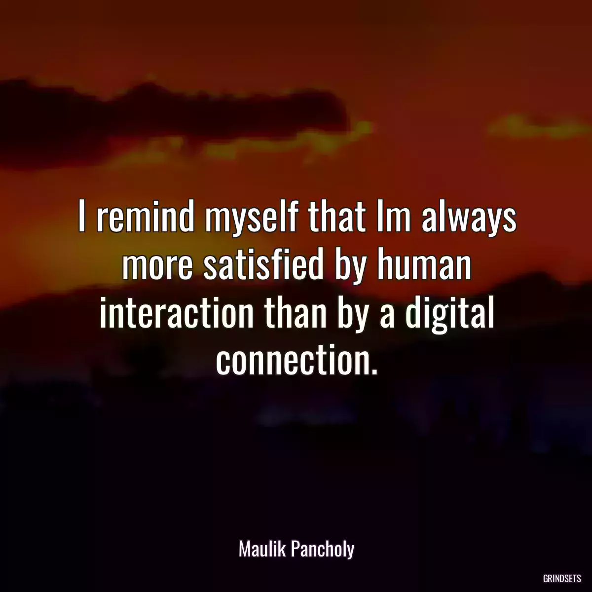 I remind myself that Im always more satisfied by human interaction than by a digital connection.