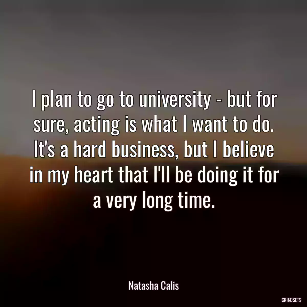 I plan to go to university - but for sure, acting is what I want to do. It\'s a hard business, but I believe in my heart that I\'ll be doing it for a very long time.