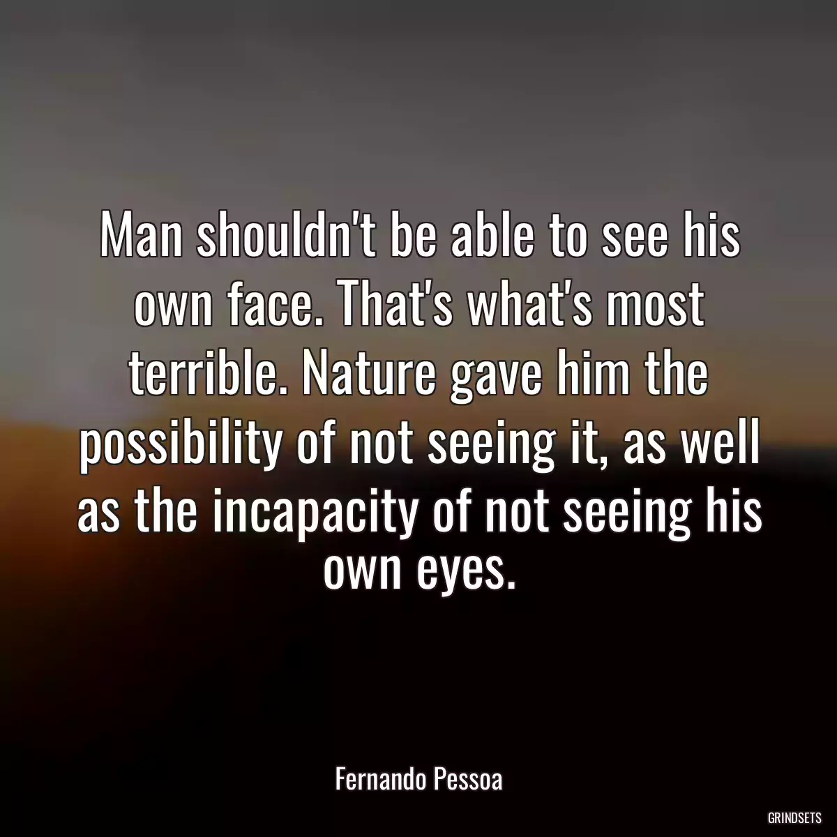 Man shouldn\'t be able to see his own face. That\'s what\'s most terrible. Nature gave him the possibility of not seeing it, as well as the incapacity of not seeing his own eyes.