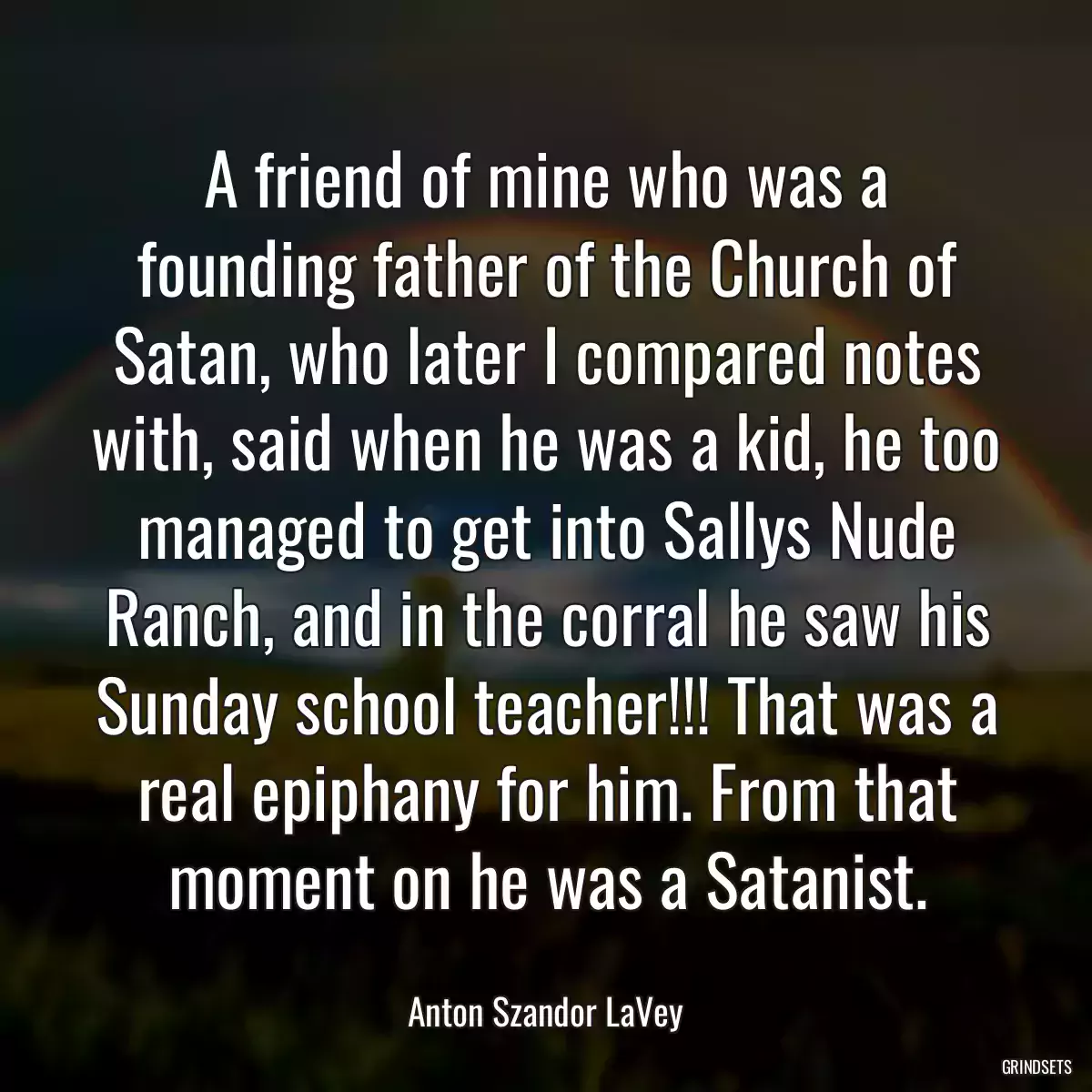 A friend of mine who was a founding father of the Church of Satan, who later I compared notes with, said when he was a kid, he too managed to get into Sallys Nude Ranch, and in the corral he saw his Sunday school teacher!!! That was a real epiphany for him. From that moment on he was a Satanist.