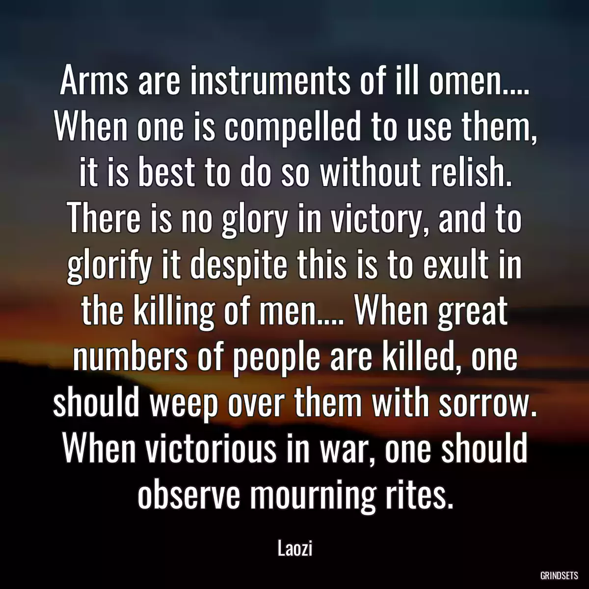 Arms are instruments of ill omen.... When one is compelled to use them, it is best to do so without relish. There is no glory in victory, and to glorify it despite this is to exult in the killing of men.... When great numbers of people are killed, one should weep over them with sorrow. When victorious in war, one should observe mourning rites.