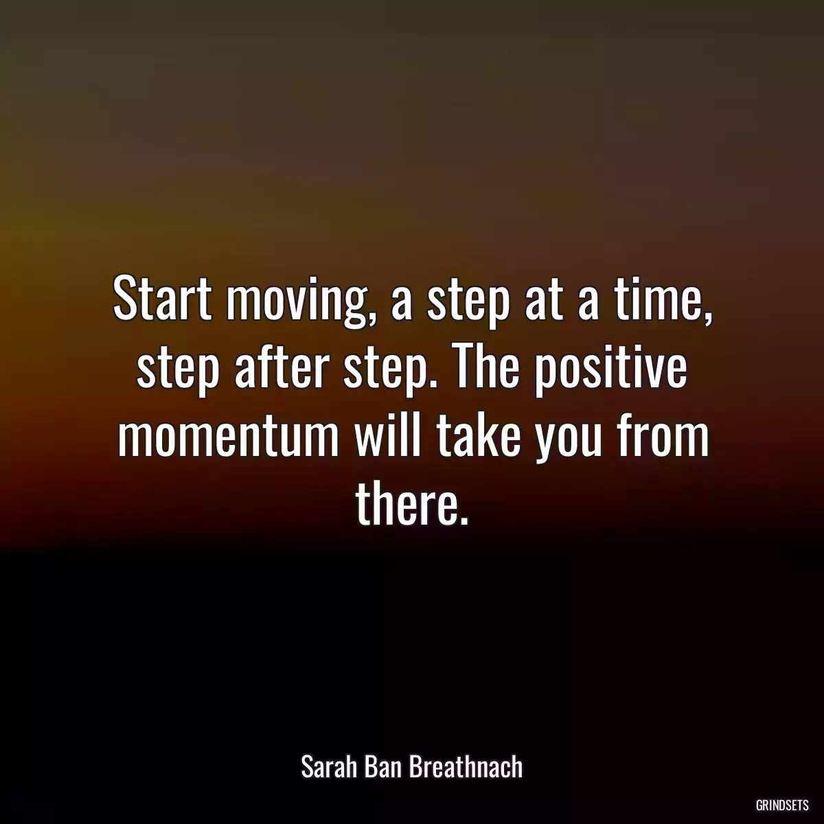 Start moving, a step at a time, step after step. The positive momentum will take you from there.