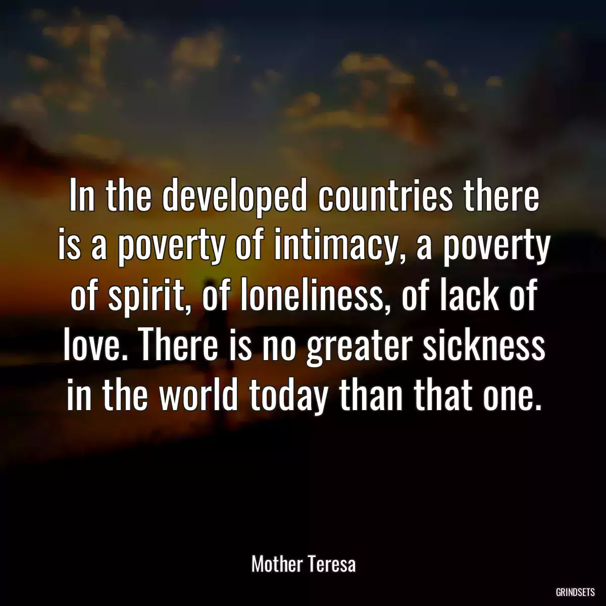 In the developed countries there is a poverty of intimacy, a poverty of spirit, of loneliness, of lack of love. There is no greater sickness in the world today than that one.