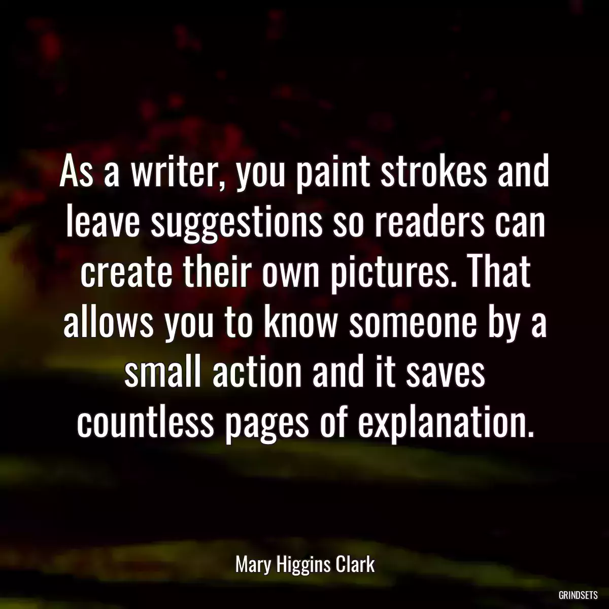 As a writer, you paint strokes and leave suggestions so readers can create their own pictures. That allows you to know someone by a small action and it saves countless pages of explanation.