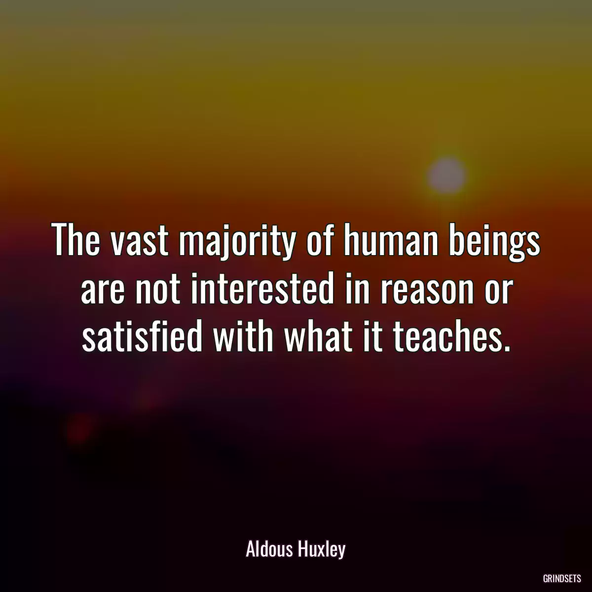 The vast majority of human beings are not interested in reason or satisfied with what it teaches.