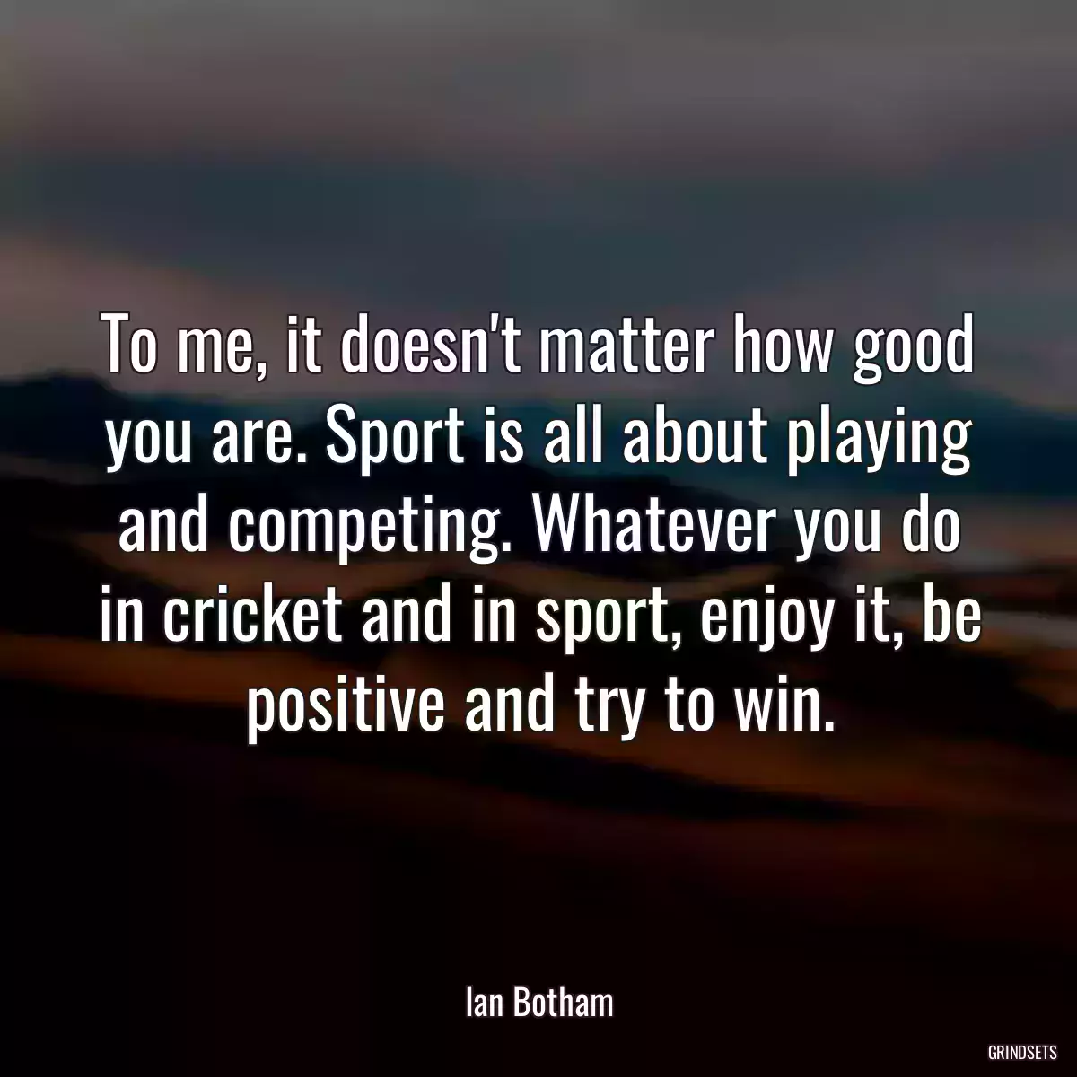 To me, it doesn\'t matter how good you are. Sport is all about playing and competing. Whatever you do in cricket and in sport, enjoy it, be positive and try to win.