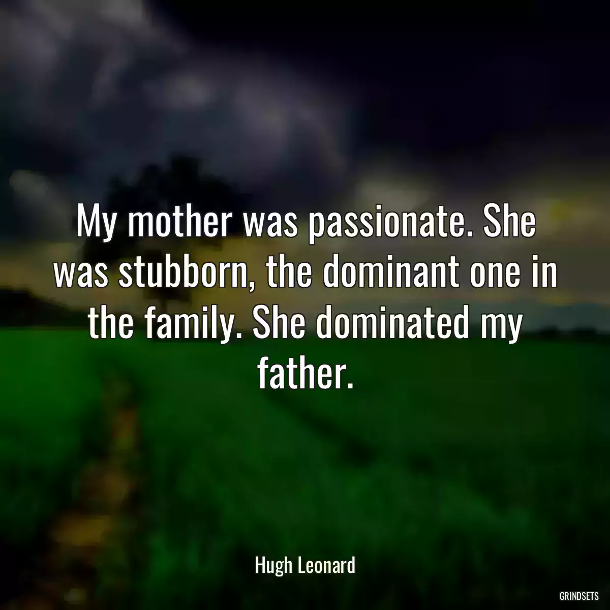 My mother was passionate. She was stubborn, the dominant one in the family. She dominated my father.