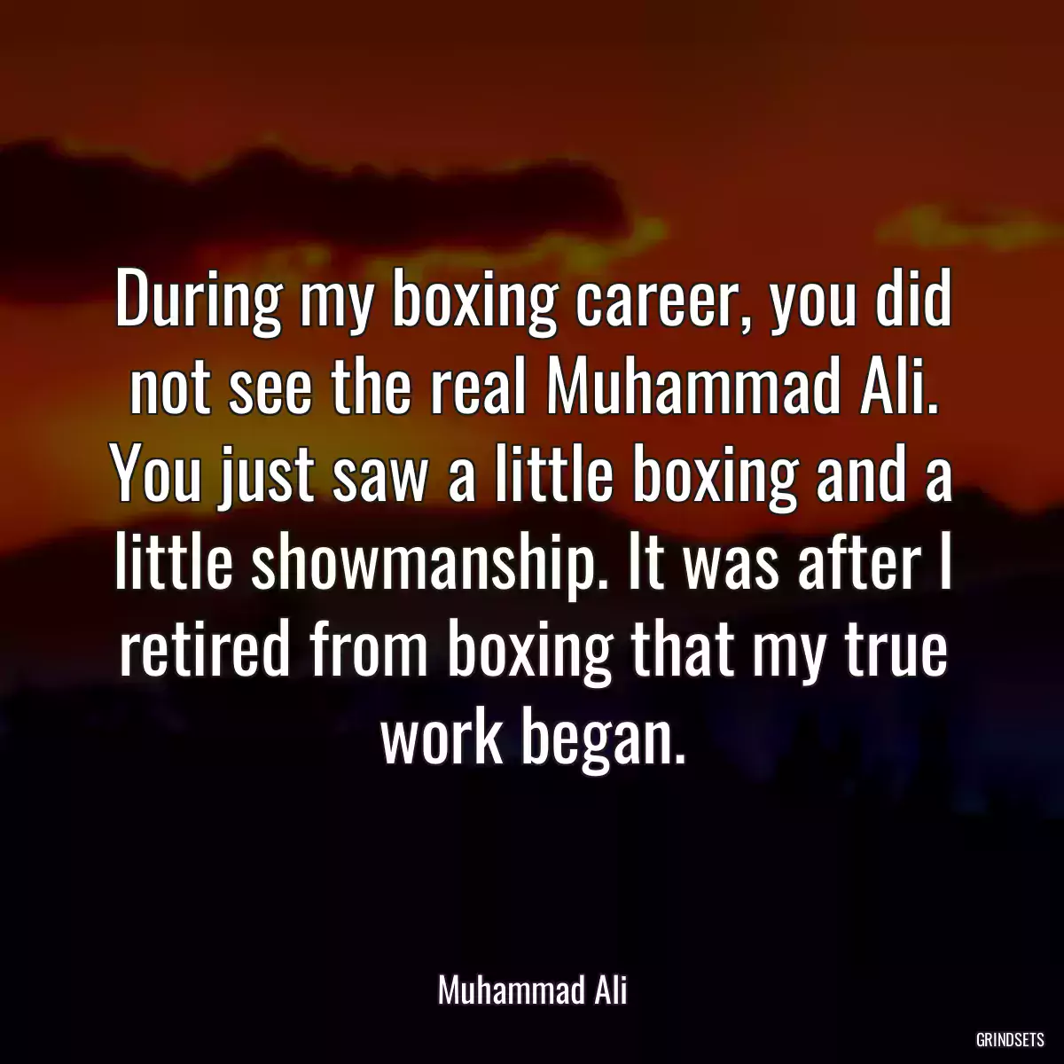 During my boxing career, you did not see the real Muhammad Ali. You just saw a little boxing and a little showmanship. It was after I retired from boxing that my true work began.