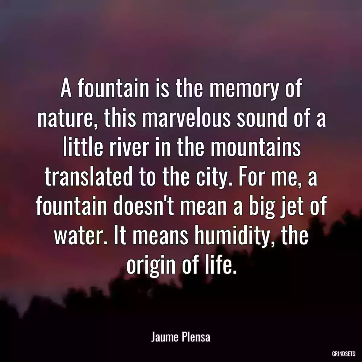 A fountain is the memory of nature, this marvelous sound of a little river in the mountains translated to the city. For me, a fountain doesn\'t mean a big jet of water. It means humidity, the origin of life.