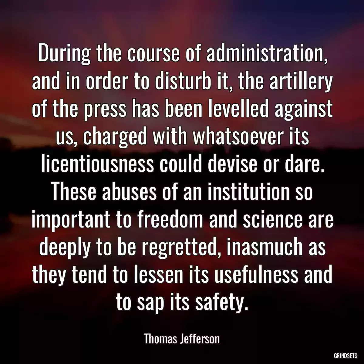 During the course of administration, and in order to disturb it, the artillery of the press has been levelled against us, charged with whatsoever its licentiousness could devise or dare. These abuses of an institution so important to freedom and science are deeply to be regretted, inasmuch as they tend to lessen its usefulness and to sap its safety.