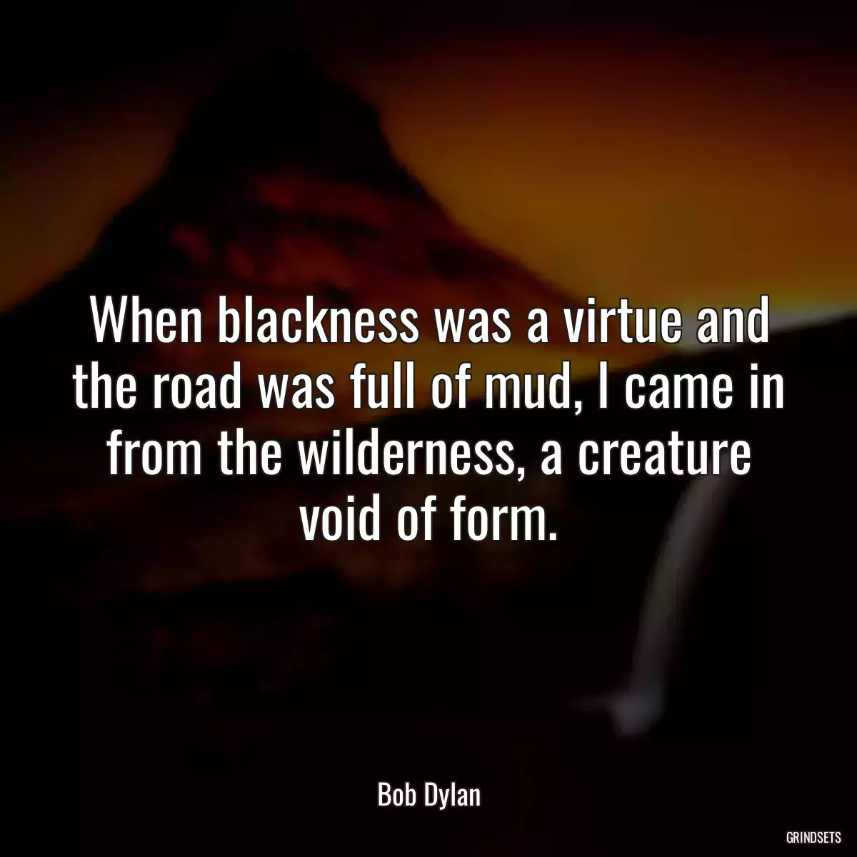 When blackness was a virtue and the road was full of mud, I came in from the wilderness, a creature void of form.