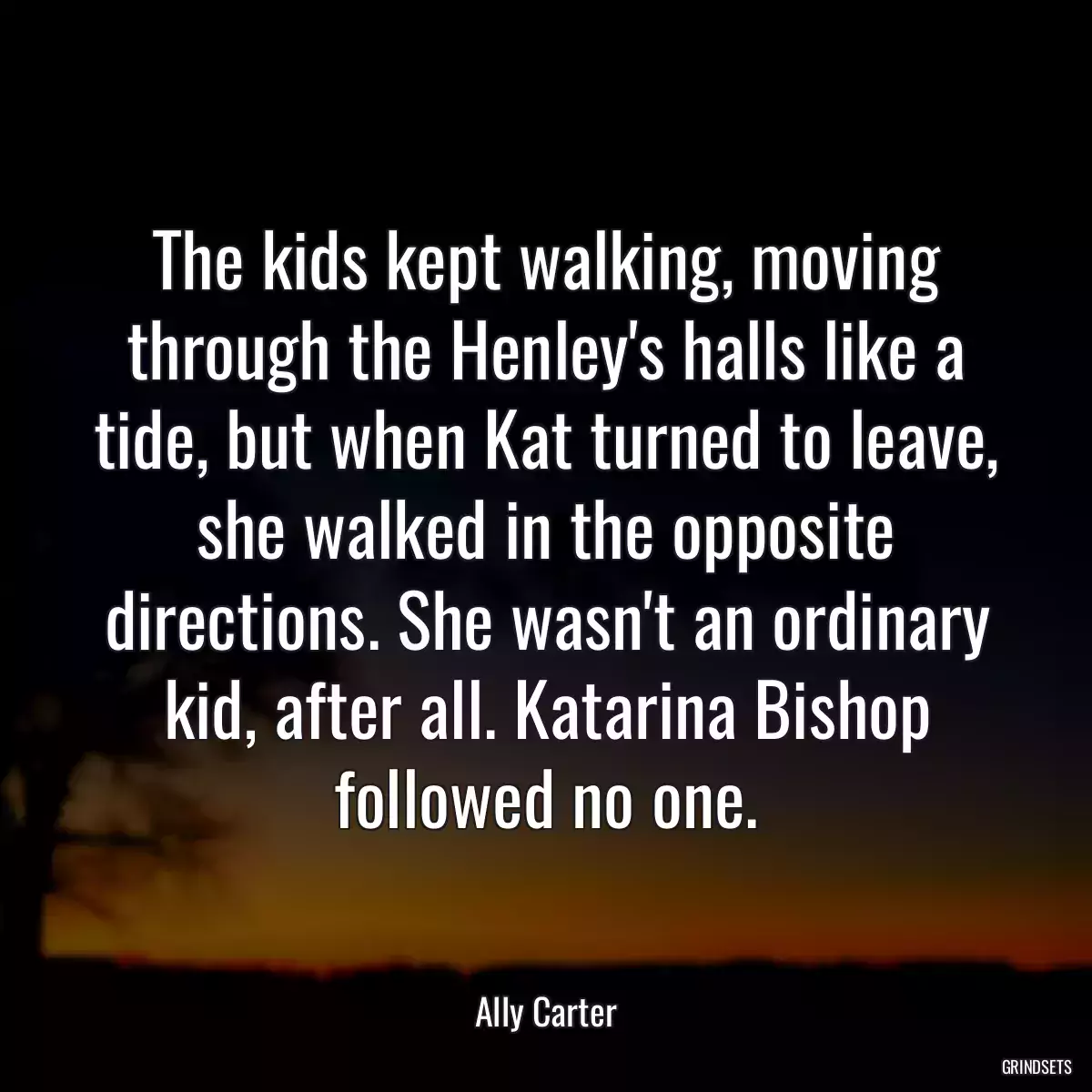 The kids kept walking, moving through the Henley\'s halls like a tide, but when Kat turned to leave, she walked in the opposite directions. She wasn\'t an ordinary kid, after all. Katarina Bishop followed no one.